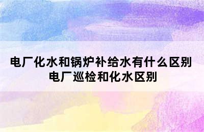 电厂化水和锅炉补给水有什么区别 电厂巡检和化水区别